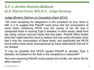 S.F. v. Archer-Daniels-Midland
(U.S. District Court, W.D.N.Y.; Judge Skretny)
Judge Skretny Opinion on Causation (April 2014):
“Yet, even accepting the allegations in the complaint as true, there is
little in it to suggest that Plaintiff could prove that her consumption of
some foods containing HFCS over the course of her life was a
substantial factor in causing Type 2 diabetes. In other words, aside from
idly listing various common foods she has eaten, Plaintiff offers limited
facts that might lead this Court to believe that she could ultimately show
that it was her consumption of these foods, and specifically the HFCS
found within these foods (manufactured by these defendants) that led to
her disease”
“It may be possible that HFCS caused Plaintiff to develop Type 2
diabetes, but (based on the facts in the complaint) is it plausible?”
“But even assuming Plaintiff could surpass this hurdle, her claims fail for
other reasons”
31
 