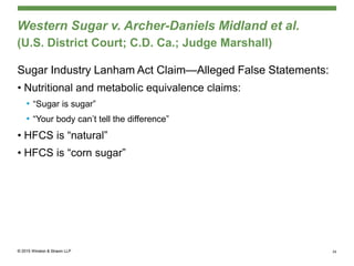 Western Sugar v. Archer-Daniels Midland et al.
(U.S. District Court; C.D. Ca.; Judge Marshall)
Sugar Industry Lanham Act Claim—Alleged False Statements:
• Nutritional and metabolic equivalence claims:
• “Sugar is sugar”
• “Your body can’t tell the difference”
• HFCS is “natural”
• HFCS is “corn sugar”
34
 