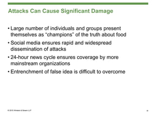 Attacks Can Cause Significant Damage
• Large number of individuals and groups present
themselves as “champions” of the truth about food
• Social media ensures rapid and widespread
dissemination of attacks
• 24-hour news cycle ensures coverage by more
mainstream organizations
• Entrenchment of false idea is difficult to overcome
38
 