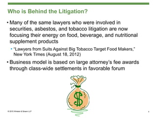 Who is Behind the Litigation?
• Many of the same lawyers who were involved in
securities, asbestos, and tobacco litigation are now
focusing their energy on food, beverage, and nutritional
supplement products
• “Lawyers from Suits Against Big Tobacco Target Food Makers,”
New York Times (August 18, 2012)
• Business model is based on large attorney’s fee awards
through class-wide settlements in favorable forum
8
 