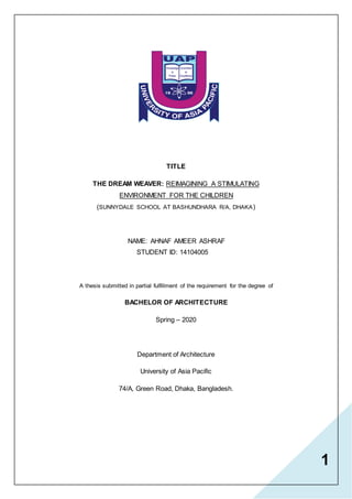 1
TITLE
THE DREAM WEAVER: REIMAGINING A STIMULATING
ENVIRONMENT FOR THE CHILDREN
(SUNNYDALE SCHOOL AT BASHUNDHARA R/A, DHAKA)
NAME: AHNAF AMEER ASHRAF
STUDENT ID: 14104005
A thesis submitted in partial fulfillment of the requirement for the degree of
BACHELOR OF ARCHITECTURE
Spring – 2020
Department of Architecture
University of Asia Pacific
74/A, Green Road, Dhaka, Bangladesh.
 