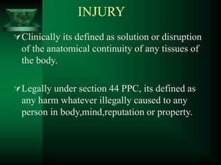 INJURY
Clinically its defined as solution or disruption
of the anatomical continuity of any tissues of
the body.
Legally under section 44 PPC, its defined as
any harm whatever illegally caused to any
person in body,mind,reputation or property.
 