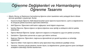 Öğrenme Değişkenleri ve Harmanlaşmış
Öğrenme Tasarımı
• Alberts, Murray ve Stephenson harmanlanmış öğrenme ortamı tasarlarken sekiz pedagojik ilkenin dikkate
alınması gerektiğini vurgulamıştır. Bunlar;
1. Kazanıma Dayalı Öğrenme: Belli bilişsel becerileri içeren öğrenme kazanımlarının, içerik ve değerlendirme
ile örtüşecek şekilde düzenlenip öğrencilere bildirilmesi.
2. Aktif Öğrenme: Öğrencilerin aktif katılım sağlayarak, kendi bilgisini oluşturması.
3. İşbirlikçi Öğrenme: Öğrenci-öğrenci ve öğrenci-öğretmen arası işbirliği ve etkileşimin etkili bir şekilde
kullanılması.
4. Öğrenci Merkezli Öğrenme: İçeriğin, öğrencinin doğasına ve ihtiyaçlarına uygun bir şekilde sunulması.
5. Geribildirim: Öğrencilere zamanında ve yapıcı geri bildirim verilmesi.
6. Bağımsız Öğrenme: Öğrencilerin, bağımsızca öğrenebilmek için gerekli kaynaklara ve rehberliğe
ulaşabilmesi.
7. Öğrenme Stilleri: Farklı öğrenme stillerine sahip öğrencilere hitap edebilecek çeşitliliğin olması.
8. Yansıtma: Yansıtma yoluyla planlama, kendini ölçme, öz-değerlendirme, gözden geçirme içeren üst-bilişsel
stratejilerin kullanıldığı ortamlar tasarlanması.
 