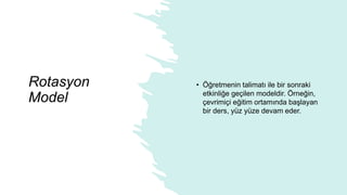 Rotasyon
Model
• Öğretmenin talimatı ile bir sonraki
etkinliğe geçilen modeldir. Örneğin,
çevrimiçi eğitim ortamında başlayan
bir ders, yüz yüze devam eder.
 