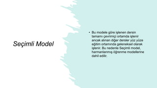 Seçimli Model
• Bu modele göre işlenen dersin
tamamı çevrimiçi ortamda işlenir
ancak alınan diğer dersler yüz yüze
eğitim ortamında geleneksel olarak
işlenir. Bu nedenle Seçimli model,
harmanlanmış öğrenme modellerine
dahil edilir.
 