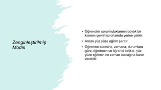 Zenginleştirilmiş
Model
• Öğrenciler sorumluluklarının büyük bir
kısmını çevrimiçi ortamda yerine getirir.
• Ancak yüz yüze eğitim şarttır.
• Öğrenme süresine, zamana, durumlara
göre; öğretmen ve öğrenci birlikte, yüz
yüze eğitimin ne zaman olacağına karar
verebilir.
 