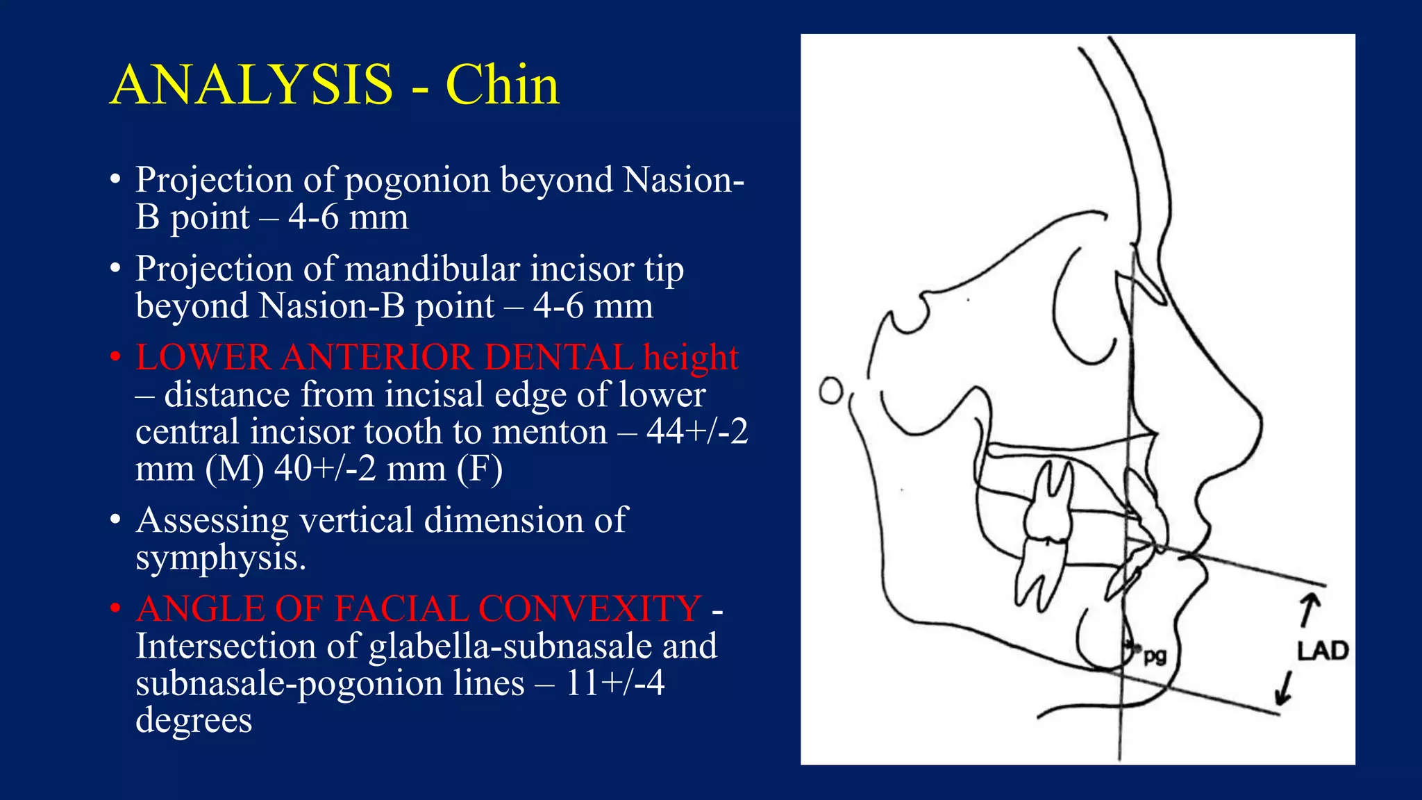 ANALYSIS - Chin
• Projection of pogonion beyond Nasion-
B point – 4-6 mm
• Projection of mandibular incisor tip
beyond Nasion-B point – 4-6 mm
• LOWER ANTERIOR DENTAL height
– distance from incisal edge of lower
central incisor tooth to menton – 44+/-2
mm (M) 40+/-2 mm (F)
• Assessing vertical dimension of
symphysis.
• ANGLE OF FACIAL CONVEXITY -
Intersection of glabella-subnasale and
subnasale-pogonion lines – 11+/-4
degrees
 