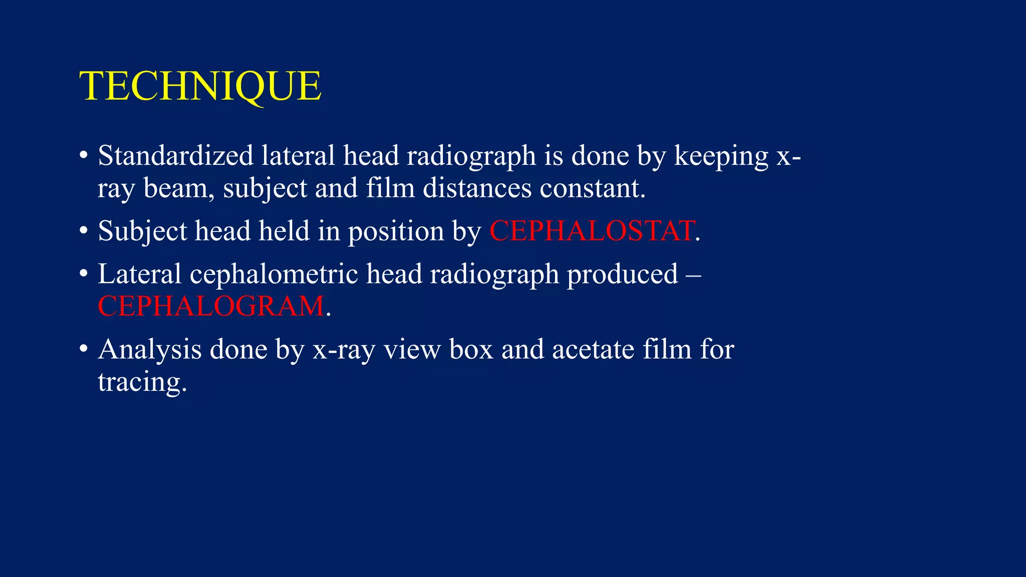TECHNIQUE
• Standardized lateral head radiograph is done by keeping x-
ray beam, subject and film distances constant.
• Subject head held in position by CEPHALOSTAT.
• Lateral cephalometric head radiograph produced –
CEPHALOGRAM.
• Analysis done by x-ray view box and acetate film for
tracing.
 