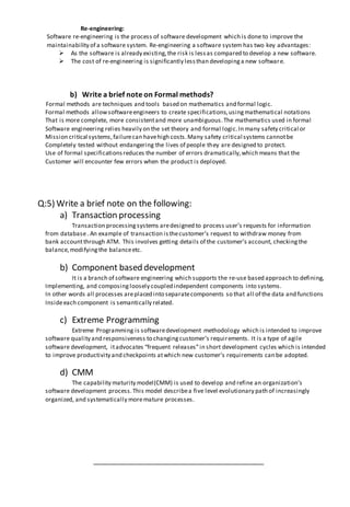 Re-engineering:
Software re-engineering is the process of software development which is done to improve the
maintainability of a software system. Re-engineering a software system has two key advantages:
 As the software is already existing,the risk is lessas compared to develop a new software.
 The cost of re-engineering is significantly lessthan developinga new software.
b) Write a brief note on Formal methods?
Formal methods are techniques and tools based on mathematics and formal logic.
Formal methods allowsoftwareengineers to create specifications,usingmathematical notations
That is more complete, more consistentand more unambiguous.The mathematics used in formal
Software engineering relies heavily on the set theory and formal logic.In many safety critical or
Mission critical systems,failurecan havehigh costs.Many safety critical systems cannotbe
Completely tested without endangering the lives of people they are designed to protect.
Use of formal specificationsreduces the number of errors dramatically,which means that the
Customer will encounter few errors when the product is deployed.
Q:5) Write a brief note on the following:
a) Transaction processing
Transaction processingsystems aredesigned to process user’s requests for information
from database. An example of transaction isthecustomer’s request to withdraw money from
bank accountthrough ATM. This involves getting details of the customer’s account, checkingthe
balance,modifyingthe balanceetc.
b) Component based development
It is a branch of software engineering which supports the re-use based approach to defining,
Implementing, and composingloosely coupled independent components into systems.
In other words all processes areplaced into separatecomponents so that all of the data and functions
Insideeach component is semantically related.
c) Extreme Programming
Extreme Programming is softwaredevelopment methodology which is intended to improve
software quality and responsiveness to changingcustomer’s requirements. It is a type of agile
software development, itadvocates “frequent releases”in short development cycles which is intended
to improve productivity and checkpoints atwhich new customer’s requirements can be adopted.
d) CMM
The capability maturity model(CMM) is used to develop and refine an organization’s
software development process.This model describea five level evolutionary path of increasingly
organized, and systematically moremature processes.
 