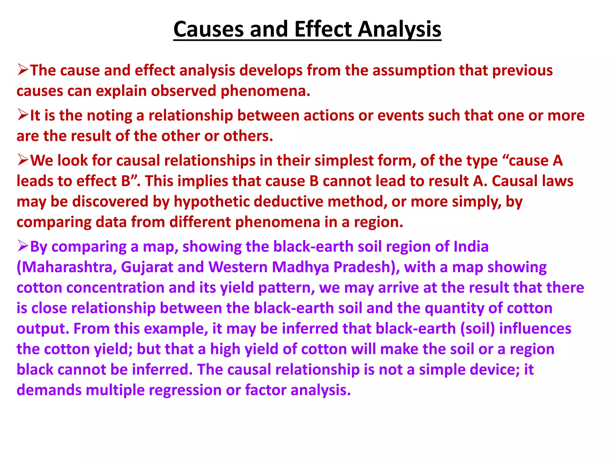 Causes and Effect Analysis
The cause and effect analysis develops from the assumption that previous
causes can explain observed phenomena.
It is the noting a relationship between actions or events such that one or more
are the result of the other or others.
We look for causal relationships in their simplest form, of the type “cause A
leads to effect B”. This implies that cause B cannot lead to result A. Causal laws
may be discovered by hypothetic deductive method, or more simply, by
comparing data from different phenomena in a region.
By comparing a map, showing the black-earth soil region of India
(Maharashtra, Gujarat and Western Madhya Pradesh), with a map showing
cotton concentration and its yield pattern, we may arrive at the result that there
is close relationship between the black-earth soil and the quantity of cotton
output. From this example, it may be inferred that black-earth (soil) influences
the cotton yield; but that a high yield of cotton will make the soil or a region
black cannot be inferred. The causal relationship is not a simple device; it
demands multiple regression or factor analysis.
 