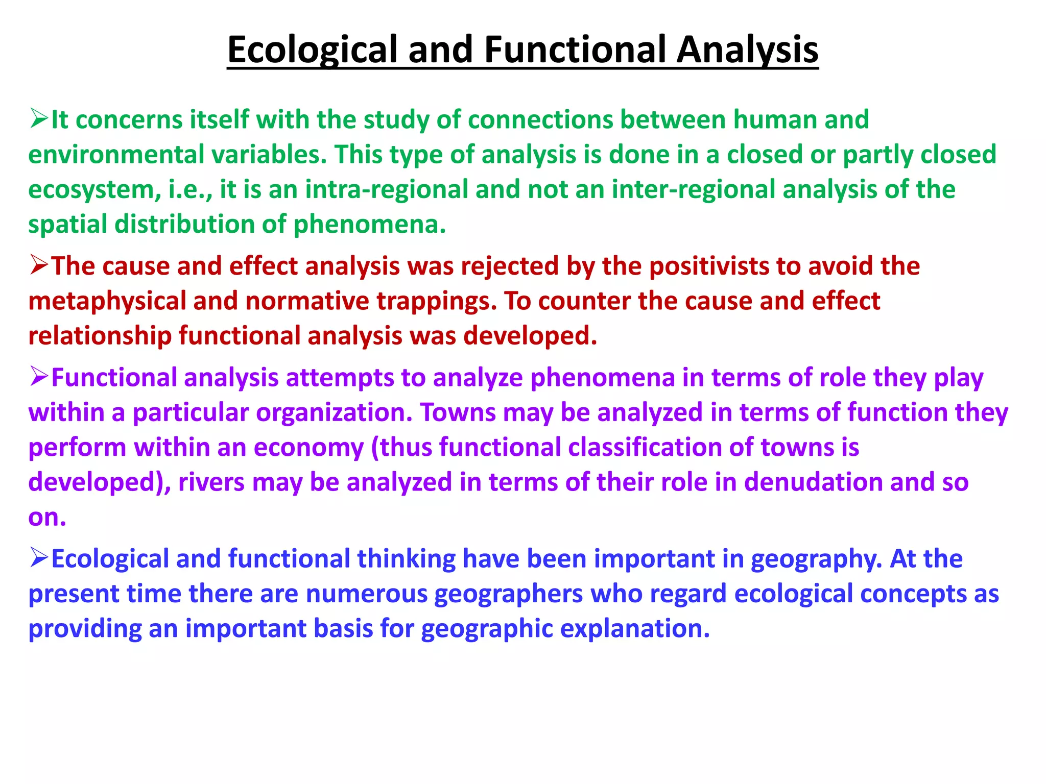 Ecological and Functional Analysis
It concerns itself with the study of connections between human and
environmental variables. This type of analysis is done in a closed or partly closed
ecosystem, i.e., it is an intra-regional and not an inter-regional analysis of the
spatial distribution of phenomena.
The cause and effect analysis was rejected by the positivists to avoid the
metaphysical and normative trappings. To counter the cause and effect
relationship functional analysis was developed.
Functional analysis attempts to analyze phenomena in terms of role they play
within a particular organization. Towns may be analyzed in terms of function they
perform within an economy (thus functional classification of towns is
developed), rivers may be analyzed in terms of their role in denudation and so
on.
Ecological and functional thinking have been important in geography. At the
present time there are numerous geographers who regard ecological concepts as
providing an important basis for geographic explanation.
 