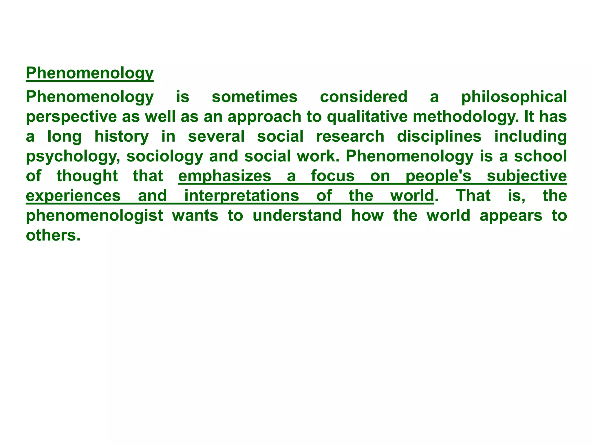 Phenomenology
Phenomenology is sometimes considered a philosophical
perspective as well as an approach to qualitative methodology. It has
a long history in several social research disciplines including
psychology, sociology and social work. Phenomenology is a school
of thought that emphasizes a focus on people's subjective
experiences and interpretations of the world. That is, the
phenomenologist wants to understand how the world appears to
others.
 