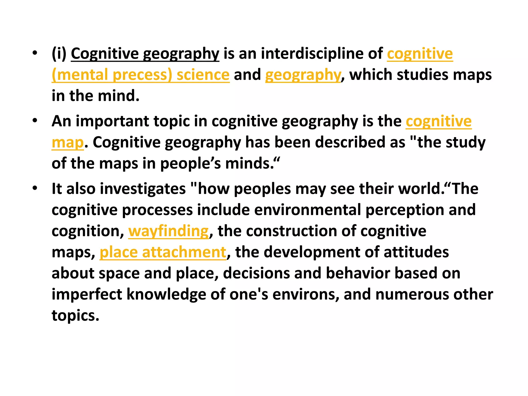 • (i) Cognitive geography is an interdiscipline of cognitive
(mental precess) science and geography, which studies maps
in the mind.
• An important topic in cognitive geography is the cognitive
map. Cognitive geography has been described as "the study
of the maps in people’s minds.“
• It also investigates "how peoples may see their world.“The
cognitive processes include environmental perception and
cognition, wayfinding, the construction of cognitive
maps, place attachment, the development of attitudes
about space and place, decisions and behavior based on
imperfect knowledge of one's environs, and numerous other
topics.
 