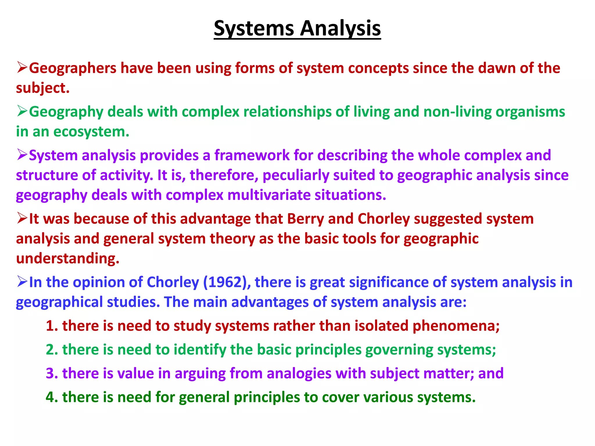 Systems Analysis
Geographers have been using forms of system concepts since the dawn of the
subject.
Geography deals with complex relationships of living and non-living organisms
in an ecosystem.
System analysis provides a framework for describing the whole complex and
structure of activity. It is, therefore, peculiarly suited to geographic analysis since
geography deals with complex multivariate situations.
It was because of this advantage that Berry and Chorley suggested system
analysis and general system theory as the basic tools for geographic
understanding.
In the opinion of Chorley (1962), there is great significance of system analysis in
geographical studies. The main advantages of system analysis are:
1. there is need to study systems rather than isolated phenomena;
2. there is need to identify the basic principles governing systems;
3. there is value in arguing from analogies with subject matter; and
4. there is need for general principles to cover various systems.
 