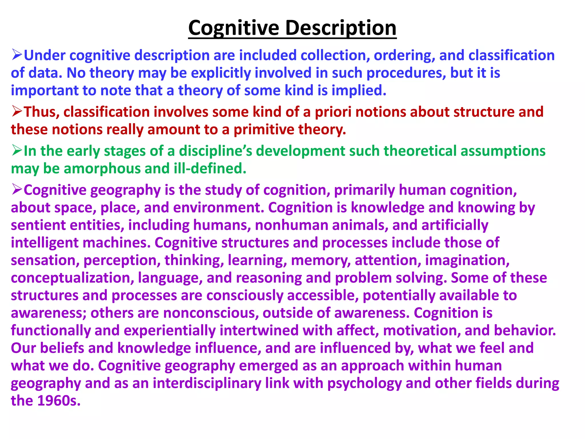 Cognitive Description
Under cognitive description are included collection, ordering, and classification
of data. No theory may be explicitly involved in such procedures, but it is
important to note that a theory of some kind is implied.
Thus, classification involves some kind of a priori notions about structure and
these notions really amount to a primitive theory.
In the early stages of a discipline’s development such theoretical assumptions
may be amorphous and ill-defined.
Cognitive geography is the study of cognition, primarily human cognition,
about space, place, and environment. Cognition is knowledge and knowing by
sentient entities, including humans, nonhuman animals, and artificially
intelligent machines. Cognitive structures and processes include those of
sensation, perception, thinking, learning, memory, attention, imagination,
conceptualization, language, and reasoning and problem solving. Some of these
structures and processes are consciously accessible, potentially available to
awareness; others are nonconscious, outside of awareness. Cognition is
functionally and experientially intertwined with affect, motivation, and behavior.
Our beliefs and knowledge influence, and are influenced by, what we feel and
what we do. Cognitive geography emerged as an approach within human
geography and as an interdisciplinary link with psychology and other fields during
the 1960s.
 