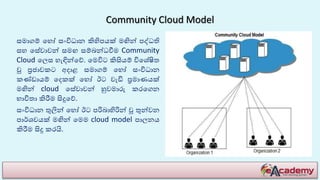 Community Cloud Model
සමාගම් හ ෝ සංවිධාන කිහිපයක් මඟින් පද්ධති
ස හසේවාවන් සමඟ සම්බන්ධවීම Community
Cloud හෙස ැඳින්හේ. හමවිට කිසියම් විහ ේෂිත
වූ ප්‍රජාවකට අදාළ සමාගම් හ ෝ සංවිධාන
කණ්ඩායම් හදකක් හ ෝ ඊට වැඩි ප්‍රමාණයක්
මඟින් cloud හසේවාවන් හුවමාරු කරහගන
භාවිතා කිරීම සිදුහේ.
සංවිධාන තුලින් හ ෝ ඊට පරිබාහිරින් වූ තුන්වන
පාර් වයක් මඟින් හමම cloud model පාෙනය
කිරීම සිදු කරයි.
 