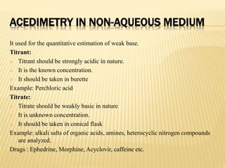 ACEDIMETRY IN NON-AQUEOUS MEDIUM
It used for the quantitative estimation of weak base.
Titrant:
 Titrant should be strongly acidic in nature.
 It is the known concentration.
 It should be taken in burette
Example: Perchloric acid
Titrate:
 Titrate should be weakly basic in nature
 It is unknown concentration.
 It should be taken in conical flask
Example: alkali salts of organic acids, amines, heterocyclic nitrogen compounds
are analyzed.
Drugs : Ephedrine, Morphine, Acyclovir, caffeine etc.
 