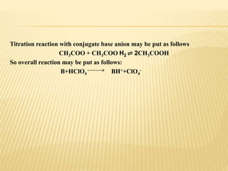 Titration reaction with conjugate base anion may be put as follows
CH3COO + CH3COO H2 ⇌ 2CH3COOH
So overall reaction may be put as follows:
B+HClO4 BH++ClO4
-
 