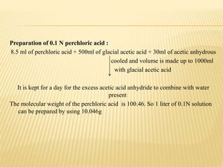Preparation of 0.1 N perchloric acid :
8.5 ml of perchloric acid + 500ml of glacial acetic acid + 30ml of acetic anhydrous
cooled and volume is made up to 1000ml
with glacial acetic acid
It is kept for a day for the excess acetic acid anhydride to combine with water
present
The molecular weight of the perchloric acid is 100.46. So 1 liter of 0.1N solution
can be prepared by using 10.046g
 