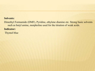 Solvents:
Dimethyl Formamide (DMF), Pyridine, ethylene diamine etc. Strong basic solvents
such as butyl amine, morpholine used for the titration of weak acids.
Indicator:
Thymol blue
 