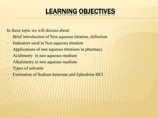 LEARNING OBJECTIVES
In these topic we will discuss about
 Brief introduction of Non aqueous titration, definition
 Indicators used in Non aqueous titration
 Applications of non aqueous titrations in pharmacy
 Acidimetry in non aqueous medium
 Alkalimetry in non aqueous medium
 Types of solvents
 Estimation of Sodium benzoate and Ephedrine HCl
 