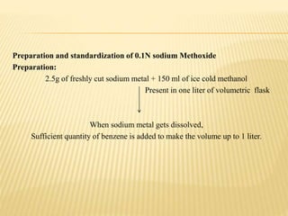 Preparation and standardization of 0.1N sodium Methoxide
Preparation:
2.5g of freshly cut sodium metal + 150 ml of ice cold methanol
Present in one liter of volumetric flask
When sodium metal gets dissolved,
Sufficient quantity of benzene is added to make the volume up to 1 liter.
 