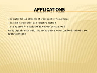 APPLICATIONS
 It is useful for the titrations of weak acids or weak bases.
 It is simple, qualitative and selective method.
 It can be used for titration of mixture of acids as well.
 Many organic acids which are not soluble in water can be dissolved in non
aqueous solvents
 
