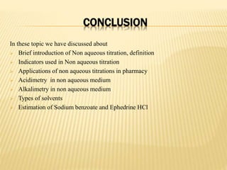 CONCLUSION
In these topic we have discussed about
 Brief introduction of Non aqueous titration, definition
 Indicators used in Non aqueous titration
 Applications of non aqueous titrations in pharmacy
 Acidimetry in non aqueous medium
 Alkalimetry in non aqueous medium
 Types of solvents
 Estimation of Sodium benzoate and Ephedrine HCl
 