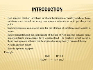 INTRODUCTION
 Non aqueous titration are those in which the titration of weakly acidic or basic
substances are carried out using non aqueous solvents so as to get sharp end
point.
 Such titrations are can also be used for the titration of substances not soluble in
water.
 Before understanding the significance of the use of Non aqueous solvents some
important terms and concepts have to understood. The reactions which occur in
these Non aqueous solvents can be explain by using Lowry-Bronsted theory.
 Acid is a proton donor
 Base is a proton acceptor
Example:
Hcl H++Cl
HSO4- H++ SO4
2
 