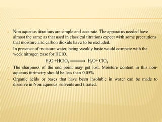  Non aqueous titrations are simple and accurate. The apparatus needed have
almost the same as that used in classical titrations expect with some precautions
that moisture and carbon dioxide have to be excluded.
 In presence of moisture water, being weakly basic would compete with the
week nitrogen base for HClO4.
H2O +HClO4 H3O+ ClO4
 The sharpness of the end point may get lost. Moisture content in this non-
aqueous titrimetry should be less than 0.05%
 Organic acids or bases that have been insoluble in water can be made to
dissolve in Non aqueous solvents and titrated.
 