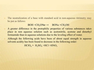  The neutralization of a base with standard acid in non-aqueous titrimetry may
be put as fallows
BOH +CH3ONa BONa +CH3OH
 A greater difference in the protophilic properties of various substances takes
place in non aqueous solution such as acetonitrile, acetone and dimethyl
formamide than in aqueous solutions due to the leveling effect of water.
 Although the following acids have been of about equal strength in aqueous
solvents acidity has been found to decrease in the following order:
HClO4 > H2SO4 >HCl >HNO3
 