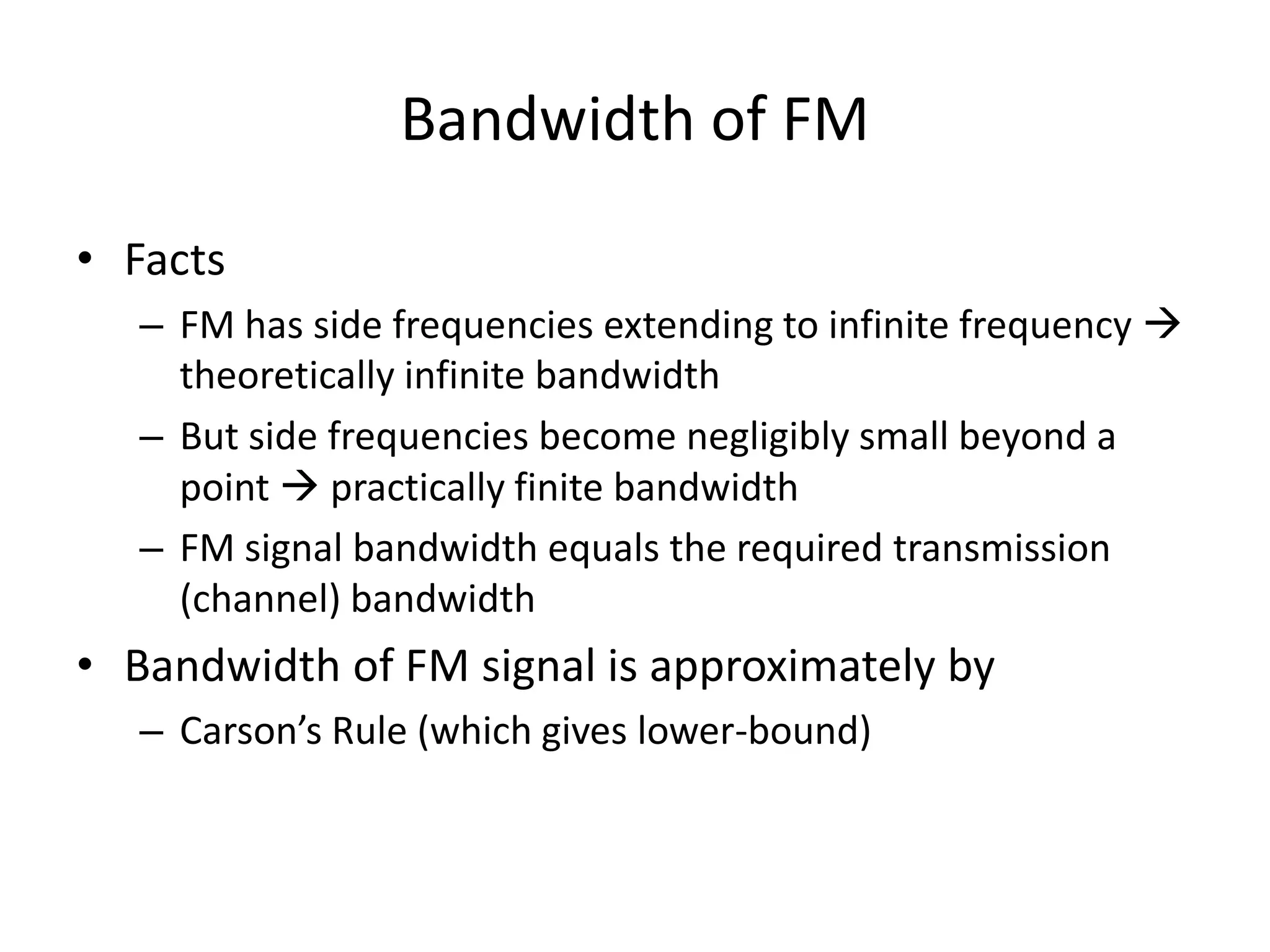 Bandwidth of FM
• Facts
– FM has side frequencies extending to infinite frequency 
theoretically infinite bandwidth
– But side frequencies become negligibly small beyond a
point  practically finite bandwidth
– FM signal bandwidth equals the required transmission
(channel) bandwidth
• Bandwidth of FM signal is approximately by
– Carson’s Rule (which gives lower-bound)
 