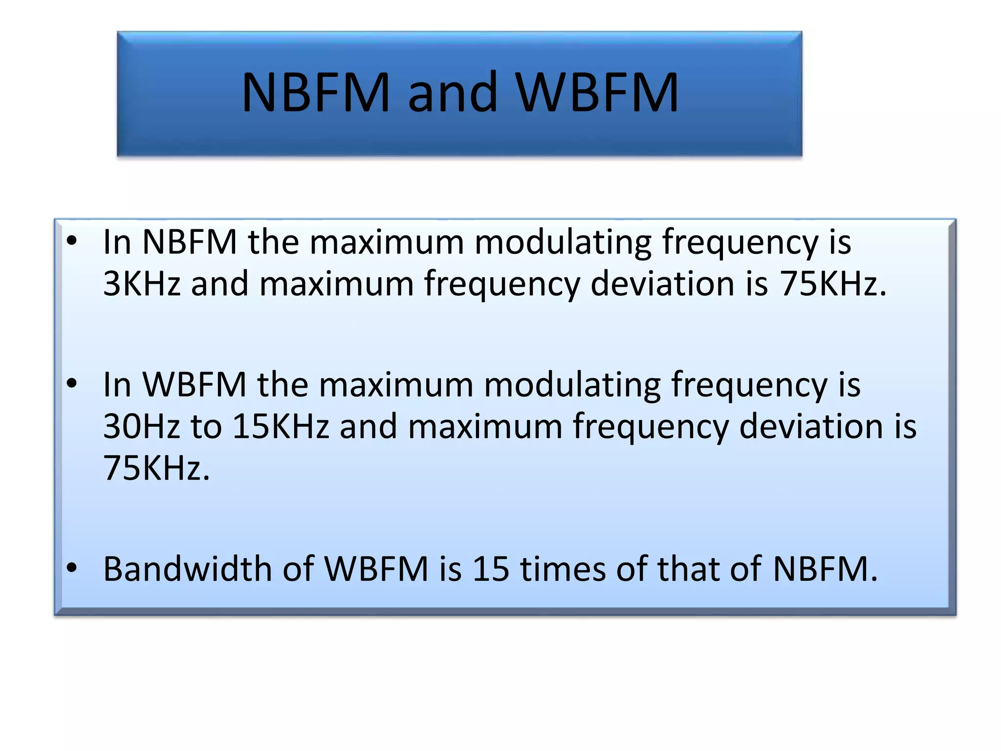 NBFM and WBFM
• In NBFM the maximum modulating frequency is
3KHz and maximum frequency deviation is 75KHz.
• In WBFM the maximum modulating frequency is
30Hz to 15KHz and maximum frequency deviation is
75KHz.
• Bandwidth of WBFM is 15 times of that of NBFM.
 