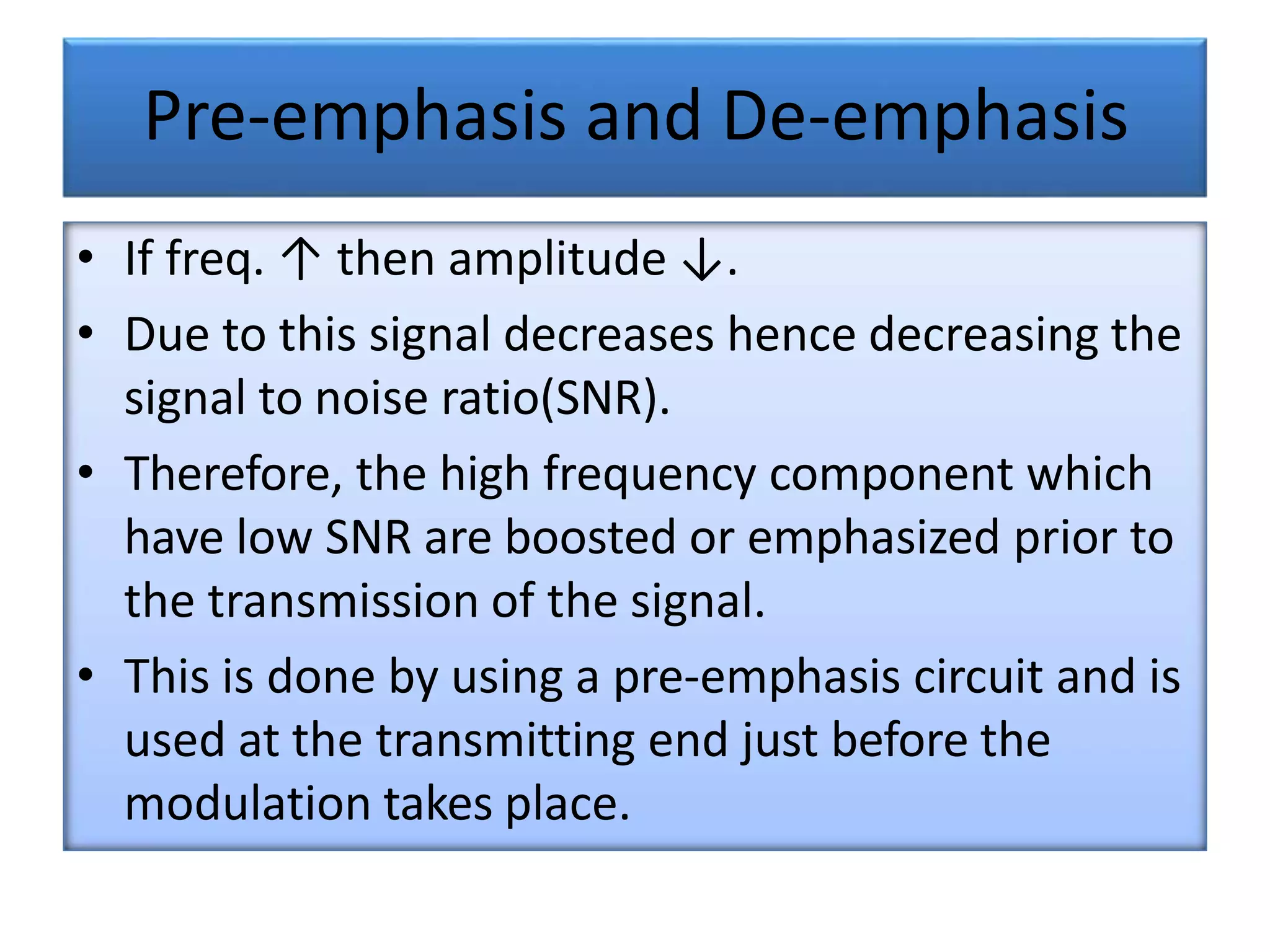 Pre-emphasis and De-emphasis
• If freq. ↑ then amplitude ↓.
• Due to this signal decreases hence decreasing the
signal to noise ratio(SNR).
• Therefore, the high frequency component which
have low SNR are boosted or emphasized prior to
the transmission of the signal.
• This is done by using a pre-emphasis circuit and is
used at the transmitting end just before the
modulation takes place.
 