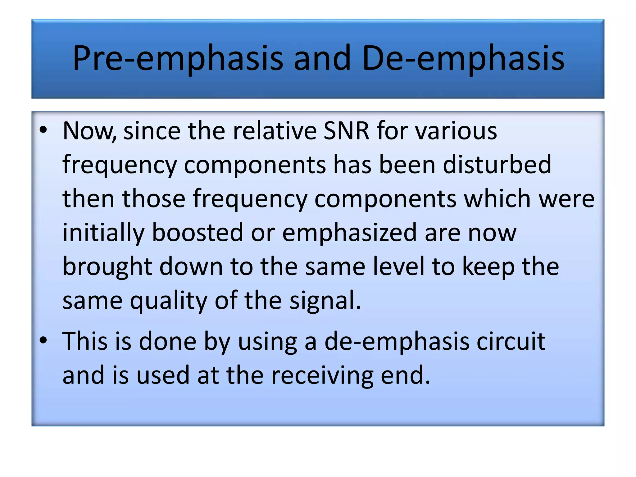 Pre-emphasis and De-emphasis
• Now, since the relative SNR for various
frequency components has been disturbed
then those frequency components which were
initially boosted or emphasized are now
brought down to the same level to keep the
same quality of the signal.
• This is done by using a de-emphasis circuit
and is used at the receiving end.
 