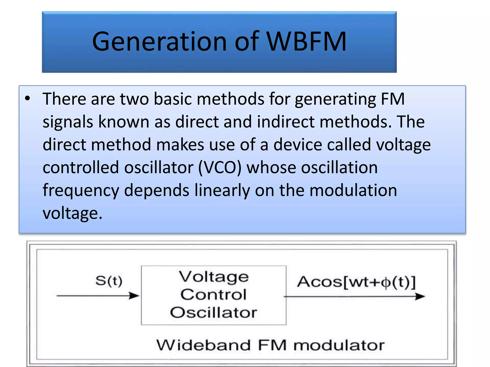 Generation of WBFM
• There are two basic methods for generating FM
signals known as direct and indirect methods. The
direct method makes use of a device called voltage
controlled oscillator (VCO) whose oscillation
frequency depends linearly on the modulation
voltage.
 