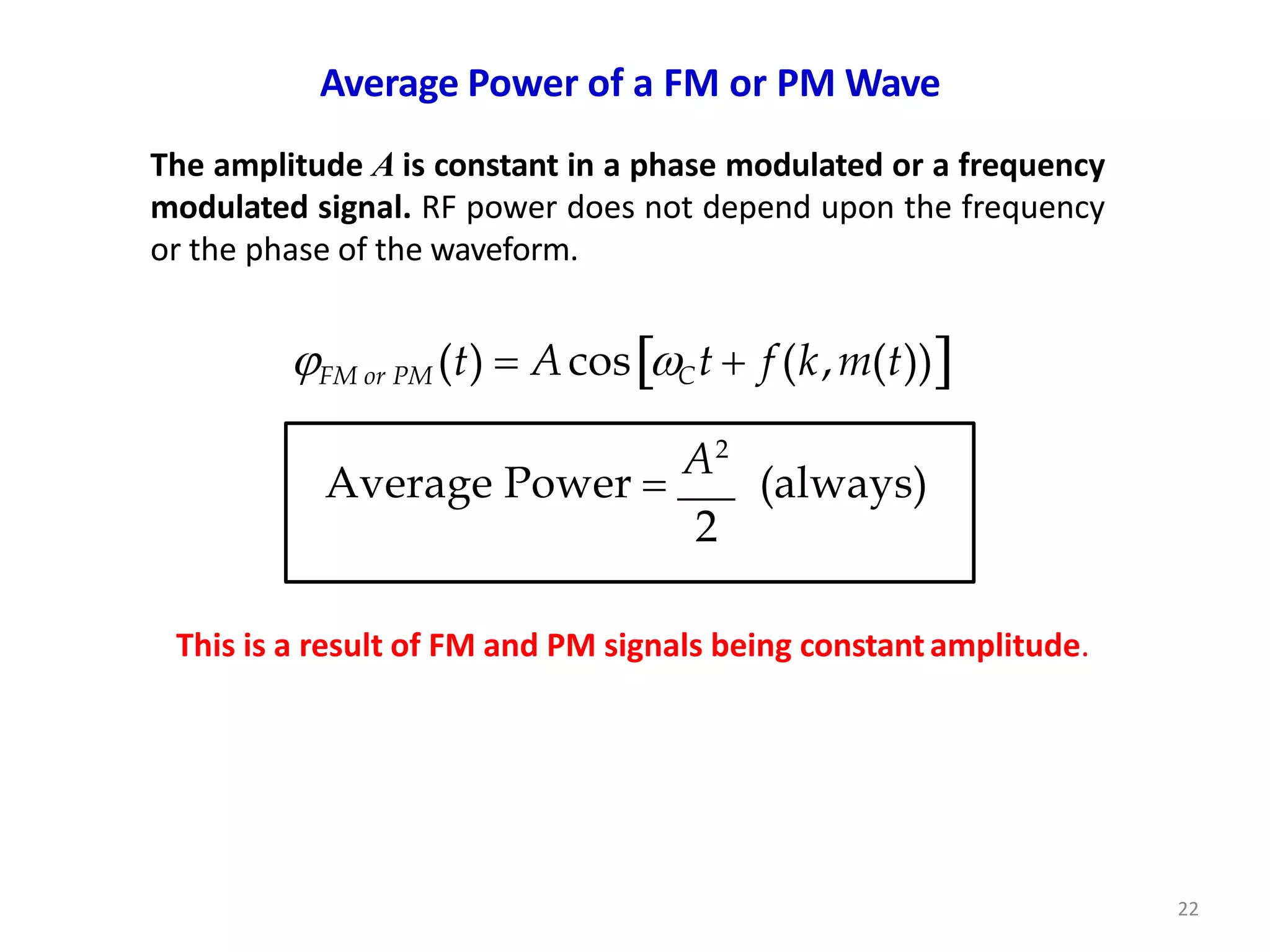 Average Power of a FM or PM Wave
The amplitude A is constant in a phase modulated or a frequency
modulated signal. RF power does not depend upon the frequency
or the phase of the waveform.
FM or PM (t)  AcosCt  f (k,m(t))
Average Power 
A2
(always)
2
This is a result of FM and PM signals being constantamplitude.
22
 