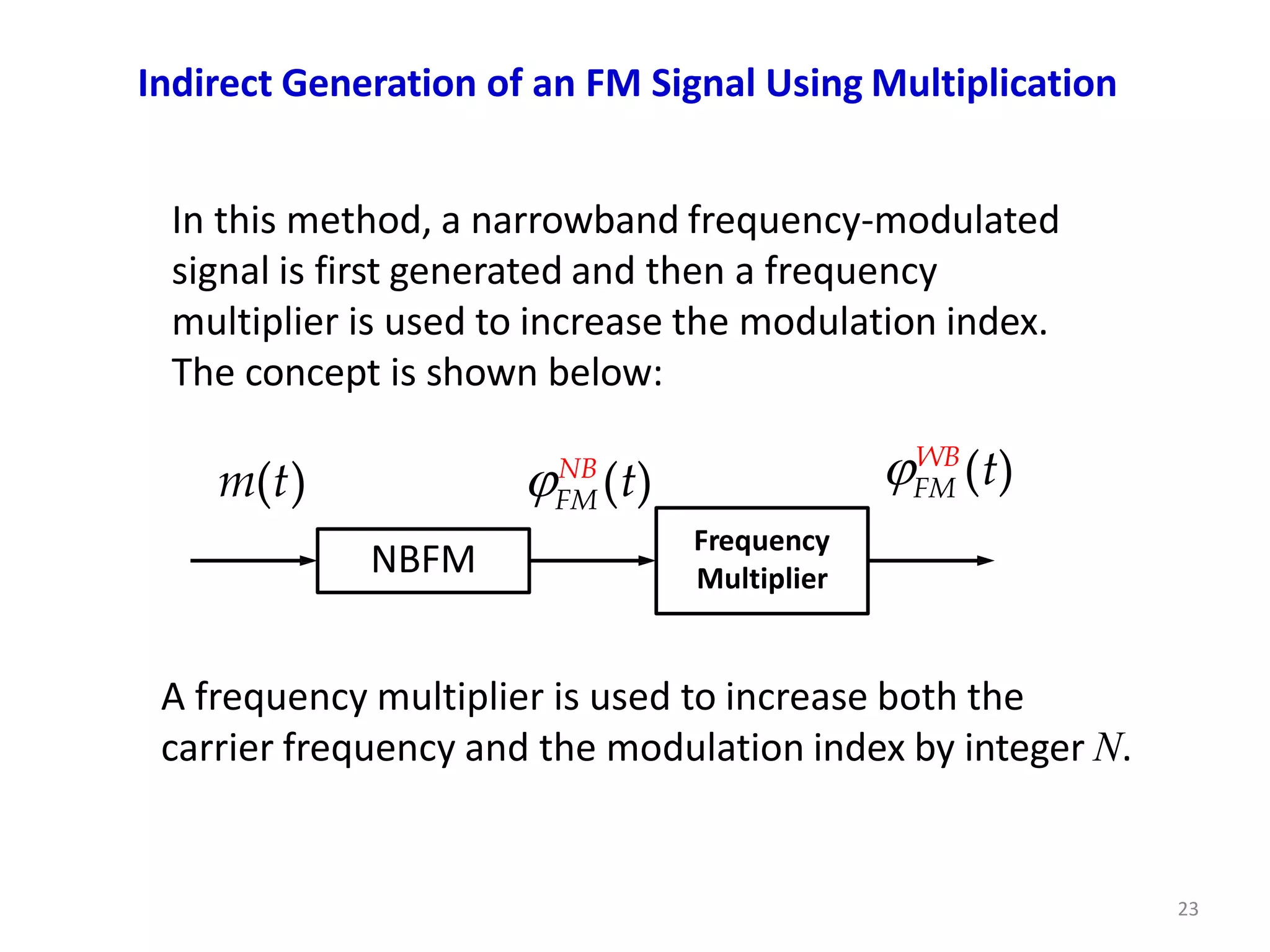 Indirect Generation of an FM Signal Using Multiplication
In this method, a narrowband frequency-modulated
signal is first generated and then a frequency
multiplier is used to increase the modulation index.
The concept is shown below:
FM
NB
(t) FM
WB
(t)
NBFM
Frequency
Multiplier
m(t)
23
A frequency multiplier is used to increase both the
carrier frequency and the modulation index by integer N.
 