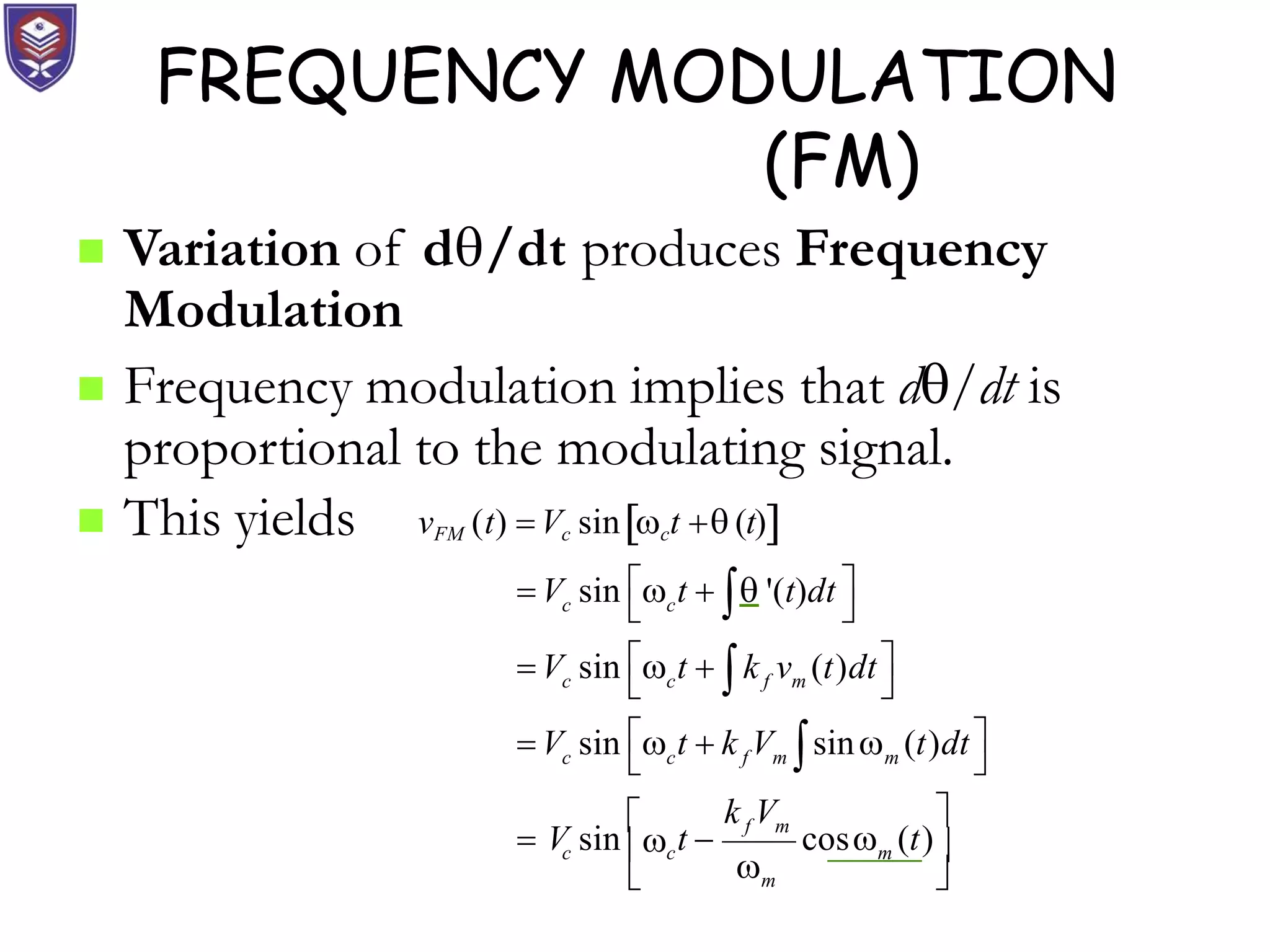 FREQUENCY MODULATION
(FM)
 Variation of d/dt produces Frequency
Modulation
 Frequency modulation implies that d/dt is
proportional to the modulating signal.
 This yields
c c
c c f m
c c f m m
f m
m
cos (t)

vFM (t) Vc sinct  (t)
 
 V sin  t   '(t)dt
 
 
 V sin  t  k v (t)dt
 
 
 V sin  t  k V sin (t)dt
 
k V 
 V sin

t 
c c m 
 



 