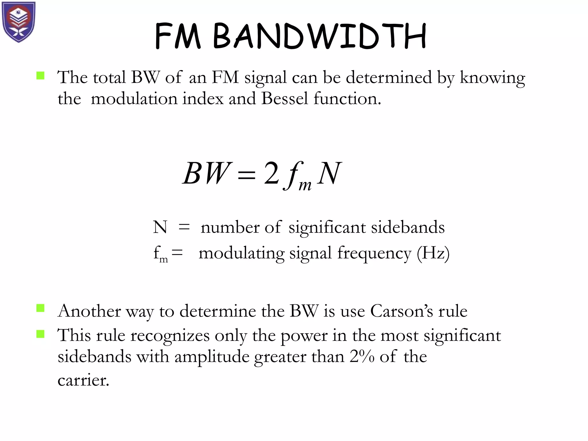 FM BANDWIDTH
 The total BW of an FM signal can be determined by knowing
the modulation index and Bessel function.
N = number of significant sidebands
fm = modulating signal frequency (Hz)
Another way to determine the BW is use Carson’s rule

 This rule recognizes only the power in the most significant
sidebands with amplitude greater than 2% of the
carrier.
BW  2 fm N
 