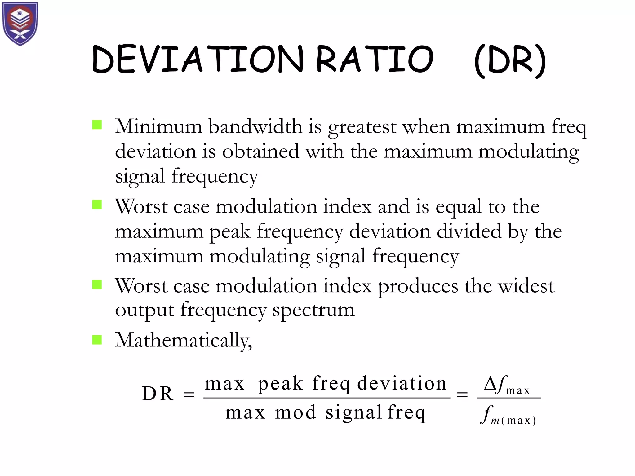 DEVIATION RATIO (DR)
 Minimum bandwidth is greatest when maximum freq
deviation is obtained with the maximum modulating
signal frequency


Worst case modulation index and is equal to the
maximum peak frequency deviation divided by the
maximum modulating signal frequency
Worst case modulation index produces the widest

output frequency spectrum
Mathematically,
max mod signal freq fm(max)
DR 
max peak freq deviation

fmax
 