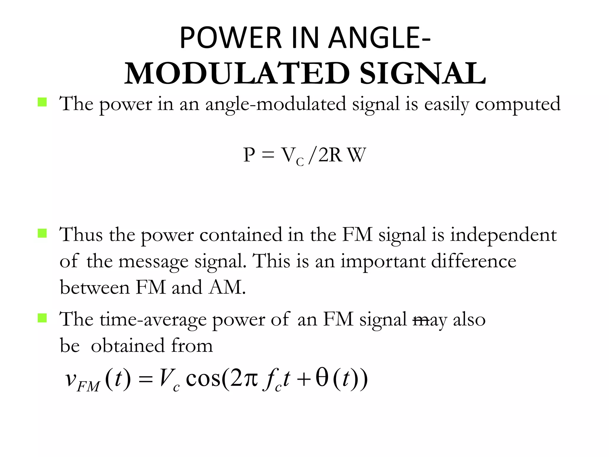 
P = VC /2R W
2
 Thus the power contained in the FM signal is independent
of the message signal. This is an important difference
between FM and AM.
 The time-average power of an FM signal may also
be obtained from
vFM (t)  Vc cos(2 fct  (t))
POWER IN ANGLE-
MODULATED SIGNAL
The power in an angle-modulated signal is easily computed
 