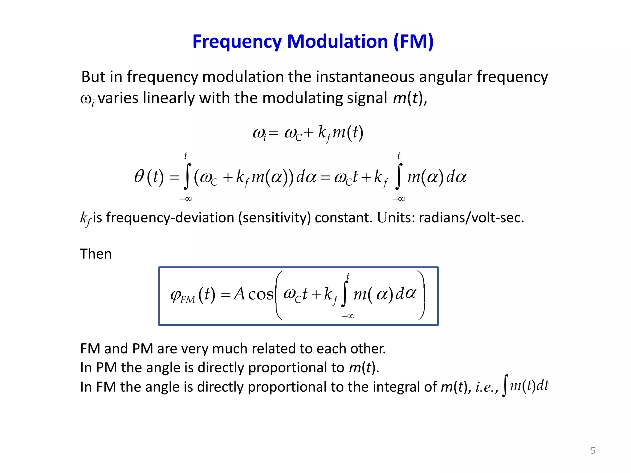 Frequency Modulation (FM)
But in frequency modulation the instantaneous angular frequency
i varies linearly with the modulating signal m(t),
i  C  kf m(t)
t
)d


 




FM (t)  Acos Ct  kf  m(
5
 kf m())d  Ct  kf
t
 (t)  (C
t
 m()d
 
kf is frequency-deviation (sensitivity) constant. Units: radians/volt-sec.
Then
FM and PM are very much related to each other.
In PM the angle is directly proportional to m(t).
In FM the angle is directly proportional to the integral of m(t), i.e., m(t)dt
 