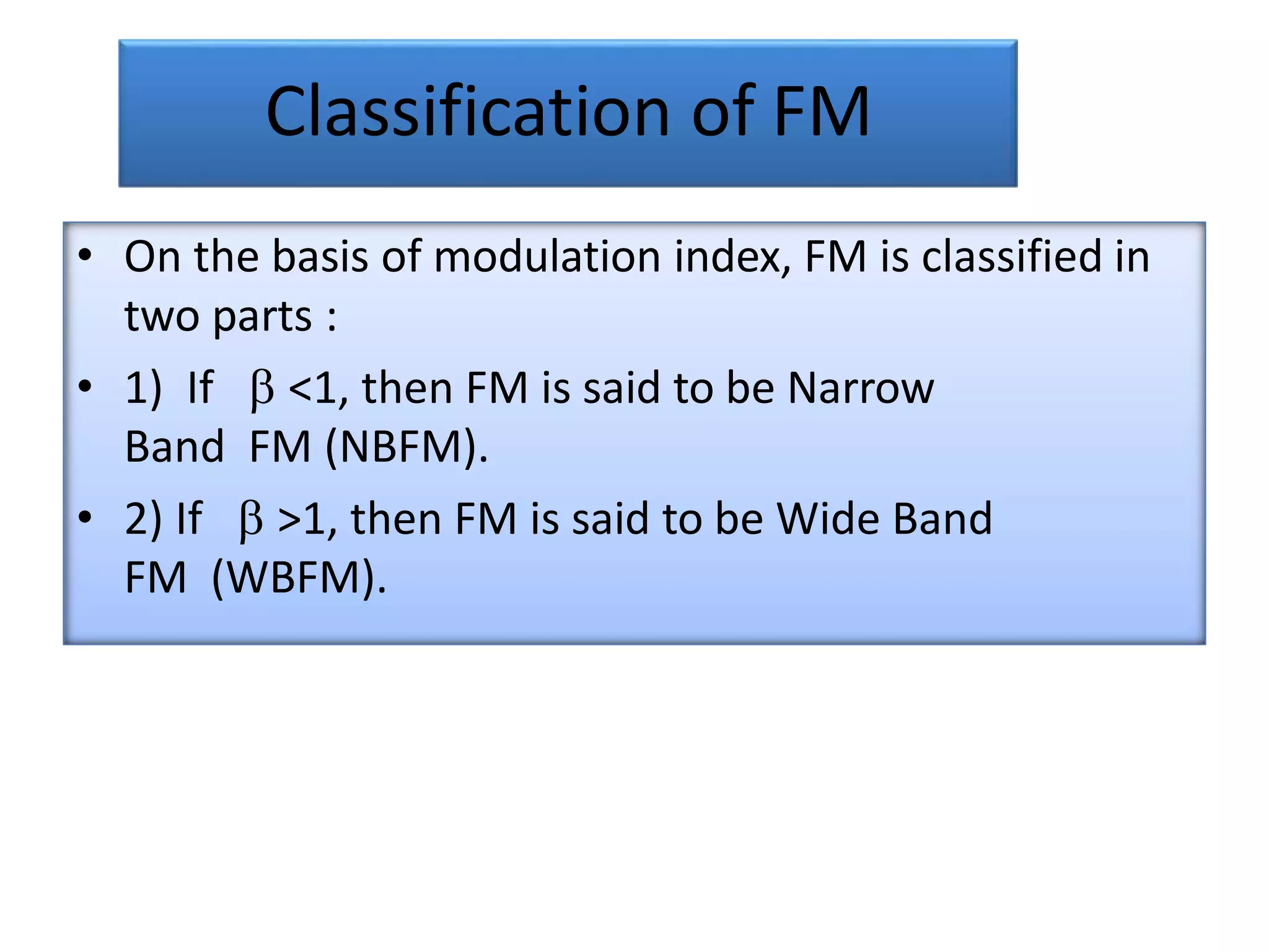 Classification of FM
• On the basis of modulation index, FM is classified in
two parts :
• 1) If  <1, then FM is said to be Narrow
Band FM (NBFM).
• 2) If  >1, then FM is said to be Wide Band
FM (WBFM).
 