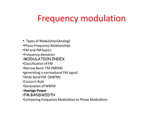 Frequency modulation
•. Types of Modulation(Analog)
•Phase-Frequency Relationships
•FM and PM basics
•Frequency deviation
•MODULATION INDEX
•Classification of FM
•Narrow Band FM (NBFM)
•generating a narrowband FM signal.
•Wide Band FM (WBFM).
•Carson’s Rule
•Generation of WBFM
•Average Power
•FM BANDWIDTH
•Comparing Frequency Modulation to Phase Modulation
 