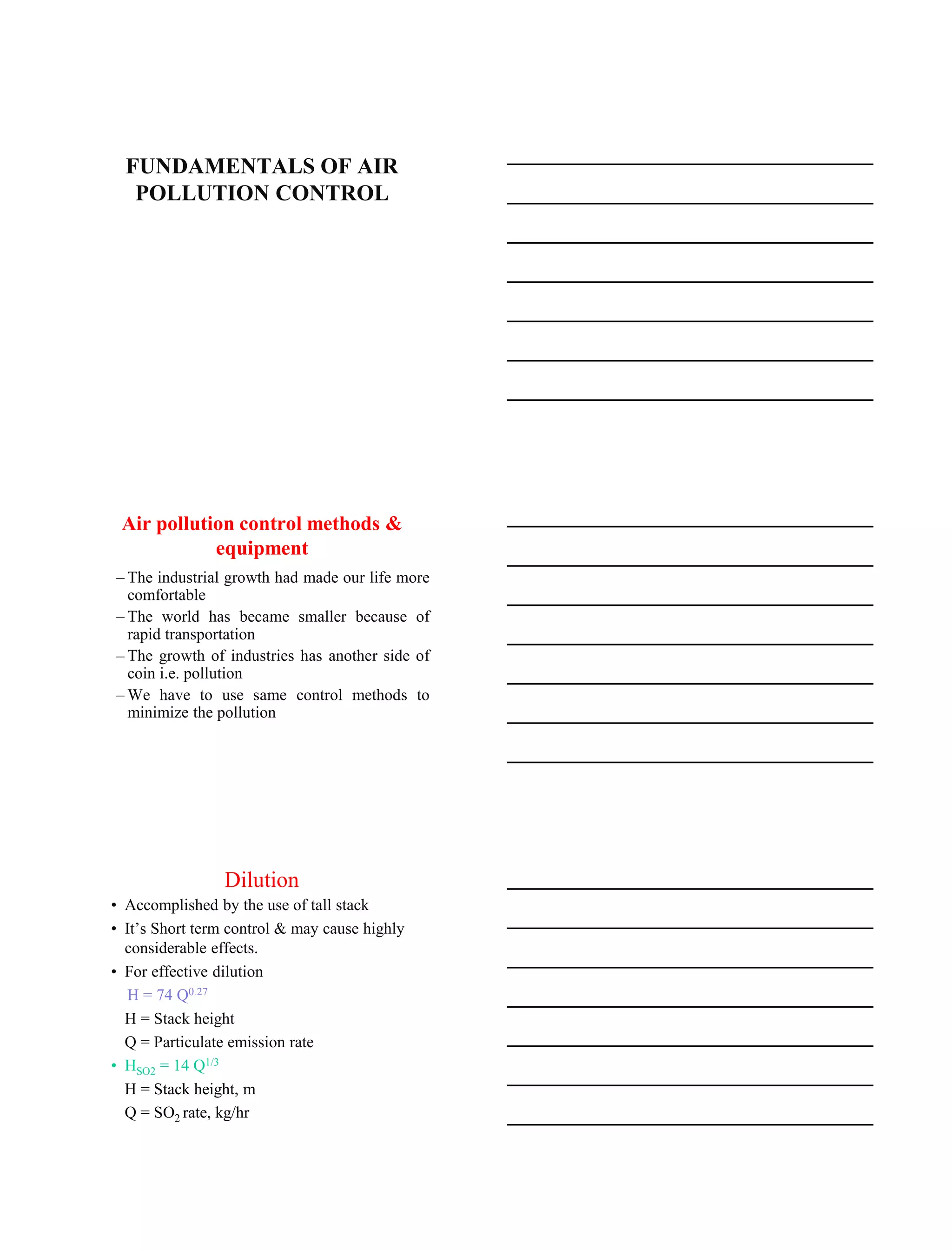 15-08-2020
1
FUNDAMENTALS OF AIR
POLLUTION CONTROL
Air pollution control methods &
equipment
– The industrial growth had made our life more
comfortable
– The world has became smaller because of
rapid transportation
– The growth of industries has another side of
coin i.e. pollution
– We have to use same control methods to
minimize the pollution
Dilution
• Accomplished by the use of tall stack
• It’s Short term control & may cause highly
considerable effects.
• For effective dilution
H = 74 Q0.27
H = Stack height
Q = Particulate emission rate
• HSO2 = 14 Q1/3
H = Stack height, m
Q = SO2 rate, kg/hr
 