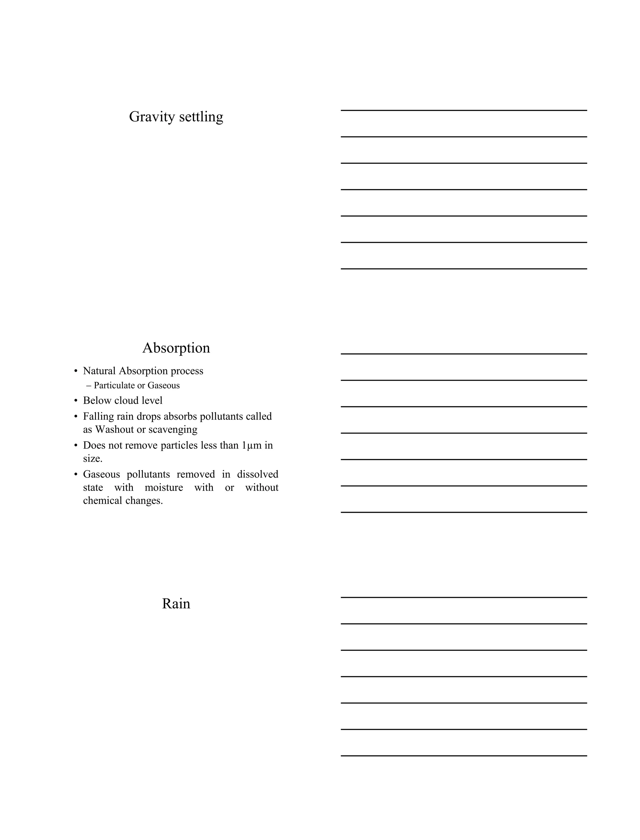 15-08-2020
2
Gravity settling
Absorption
• Natural Absorption process
– Particulate or Gaseous
• Below cloud level
• Falling rain drops absorbs pollutants called
as Washout or scavenging
• Does not remove particles less than 1µm in
size.
• Gaseous pollutants removed in dissolved
state with moisture with or without
chemical changes.
Rain
 