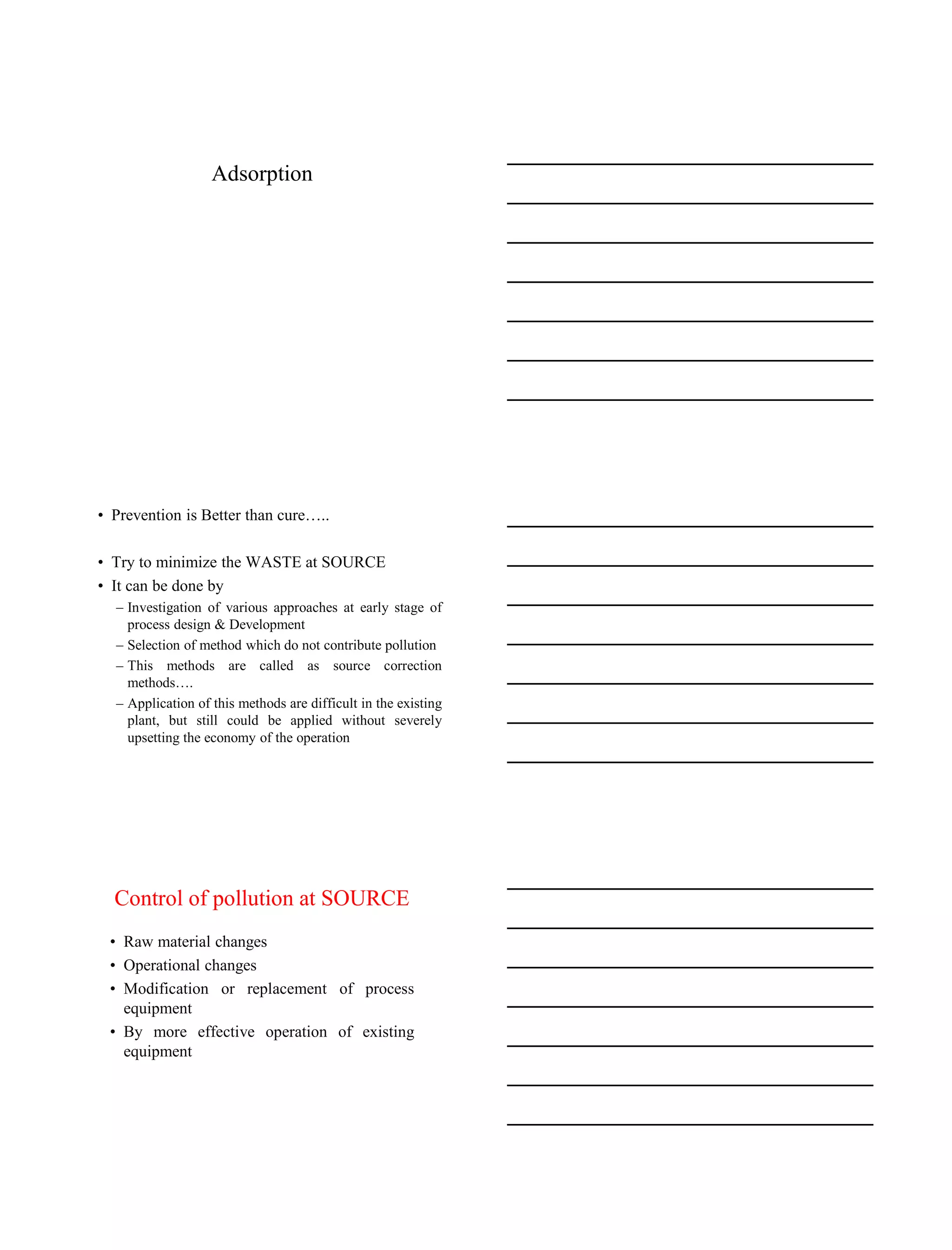 15-08-2020
3
Adsorption
• Prevention is Better than cure…..
• Try to minimize the WASTE at SOURCE
• It can be done by
– Investigation of various approaches at early stage of
process design & Development
– Selection of method which do not contribute pollution
– This methods are called as source correction
methods….
– Application of this methods are difficult in the existing
plant, but still could be applied without severely
upsetting the economy of the operation
Control of pollution at SOURCE
• Raw material changes
• Operational changes
• Modification or replacement of process
equipment
• By more effective operation of existing
equipment
 