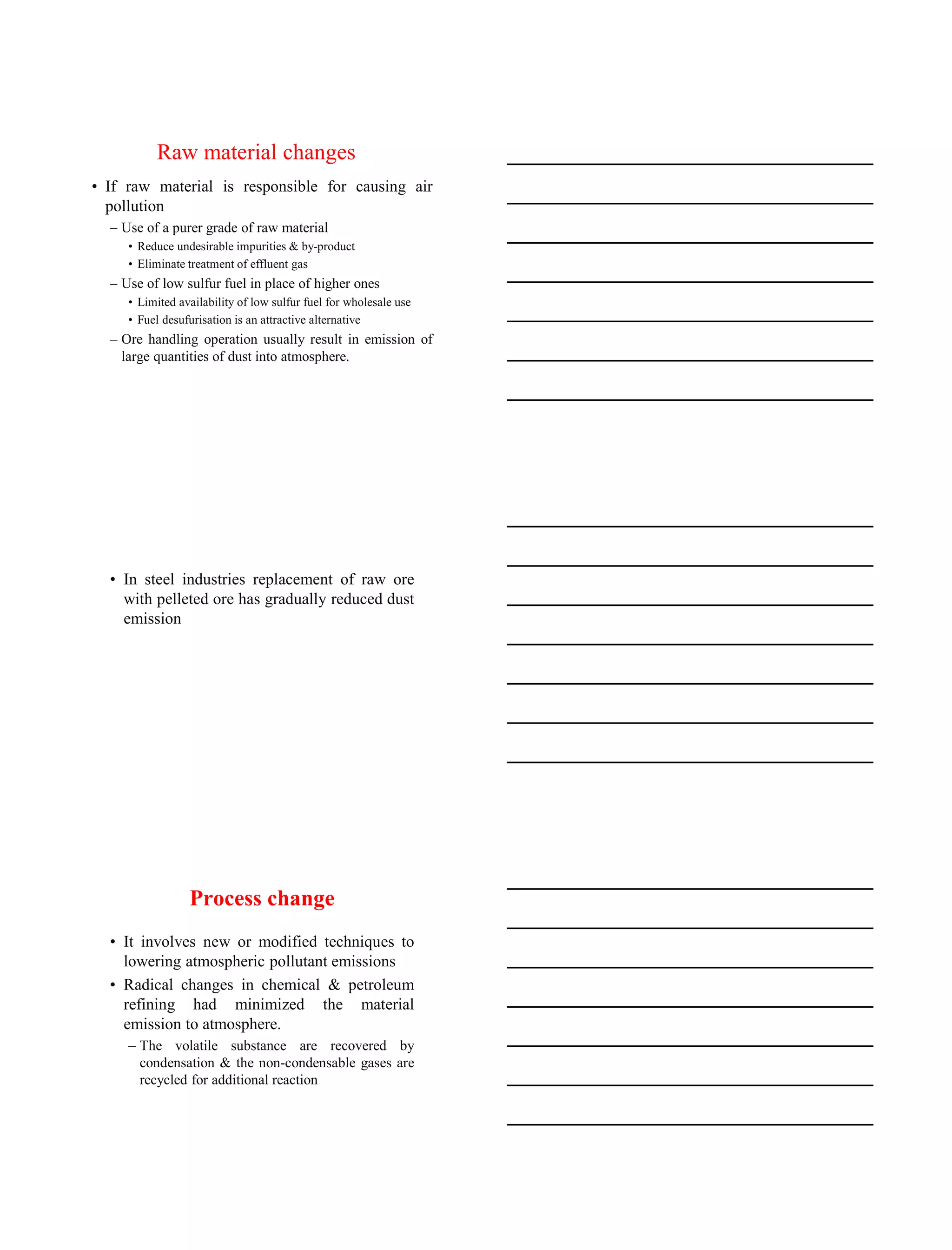 15-08-2020
4
Raw material changes
• If raw material is responsible for causing air
pollution
– Use of a purer grade of raw material
• Reduce undesirable impurities & by-product
• Eliminate treatment of effluent gas
– Use of low sulfur fuel in place of higher ones
• Limited availability of low sulfur fuel for wholesale use
• Fuel desufurisation is an attractive alternative
– Ore handling operation usually result in emission of
large quantities of dust into atmosphere.
• In steel industries replacement of raw ore
with pelleted ore has gradually reduced dust
emission
Process change
• It involves new or modified techniques to
lowering atmospheric pollutant emissions
• Radical changes in chemical & petroleum
refining had minimized the material
emission to atmosphere.
– The volatile substance are recovered by
condensation & the non-condensable gases are
recycled for additional reaction
 