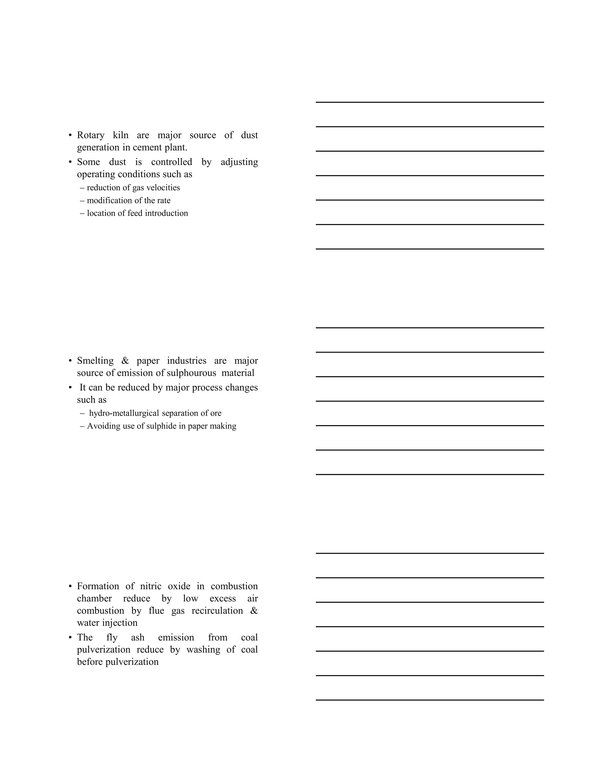 15-08-2020
5
• Rotary kiln are major source of dust
generation in cement plant.
• Some dust is controlled by adjusting
operating conditions such as
– reduction of gas velocities
– modification of the rate
– location of feed introduction
• Smelting & paper industries are major
source of emission of sulphourous material
• It can be reduced by major process changes
such as
– hydro-metallurgical separation of ore
– Avoiding use of sulphide in paper making
• Formation of nitric oxide in combustion
chamber reduce by low excess air
combustion by flue gas recirculation &
water injection
• The fly ash emission from coal
pulverization reduce by washing of coal
before pulverization
 